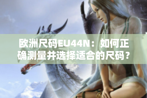 欧洲尺码EU44N：如何正确测量并选择适合的尺码？