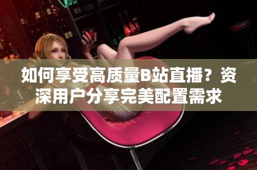 如何享受高质量B站直播？资深用户分享完美配置需求