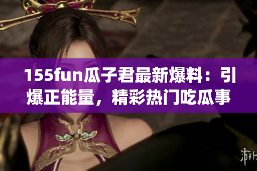 155fun瓜子君最新爆料：引爆正能量，精彩热门吃瓜事件！(1)