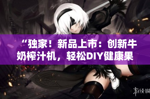 “独家！新品上市：创新牛奶榨汁机，轻松DIY健康果蔬饮品！”