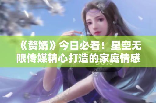 《赘婿》今日必看！星空无限传媒精心打造的家庭情感剧