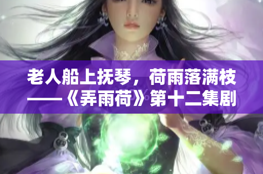 老人船上抚琴，荷雨落满枝——《弄雨荷》第十二集剧透