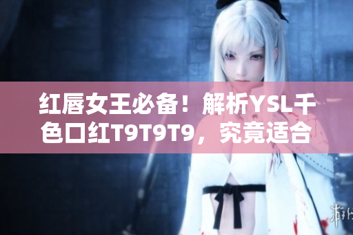 红唇女王必备！解析YSL千色口红T9T9T9，究竟适合谁的完美选择？