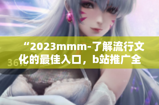 “2023mmm-了解流行文化的最佳入口，b站推广全新体验！”