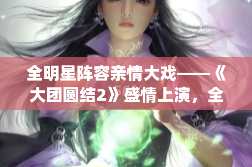 全明星阵容亲情大戏——《大团圆结2》盛情上演，全章目录免费阅读！(1)