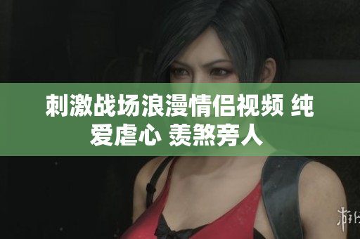 刺激战场浪漫情侣视频 纯爱虐心 羡煞旁人 