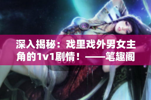 深入揭秘：戏里戏外男女主角的1v1剧情！——笔趣阁报道