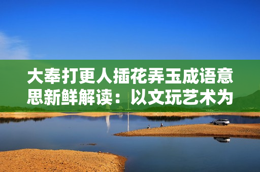大奉打更人插花弄玉成语意思新鲜解读：以文玩艺术为媒，感悟生活真谛