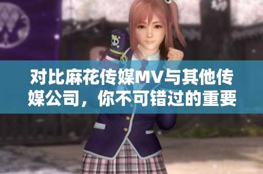 对比麻花传媒MV与其他传媒公司，你不可错过的重要细节