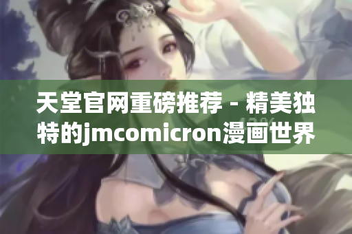 天堂官网重磅推荐 - 精美独特的jmcomicron漫画世界！