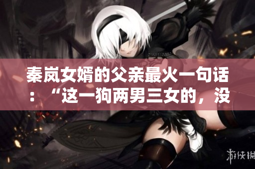 秦岚女婿的父亲最火一句话：“这一狗两男三女的，没少坑我家闺女！”