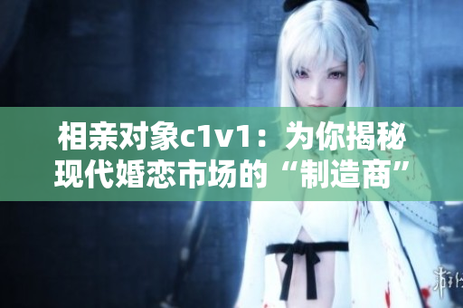 相亲对象c1v1：为你揭秘现代婚恋市场的“制造商”
