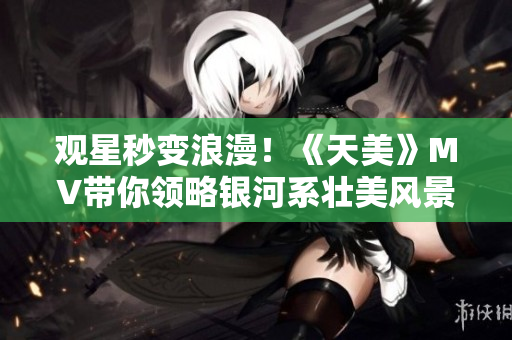 观星秒变浪漫！《天美》MV带你领略银河系壮美风景