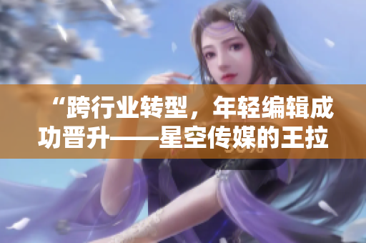 “跨行业转型，年轻编辑成功晋升——星空传媒的王拉拉升职经历”