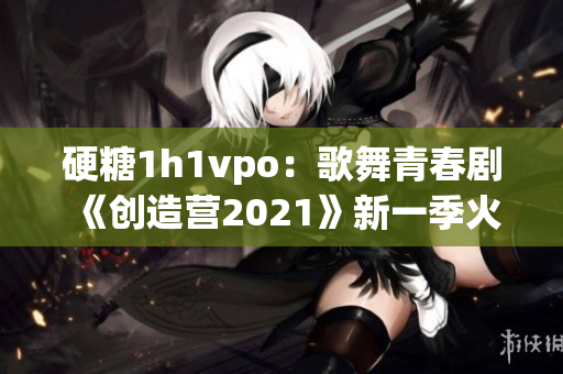 硬糖1h1vpo：歌舞青春剧《创造营2021》新一季火热开场
