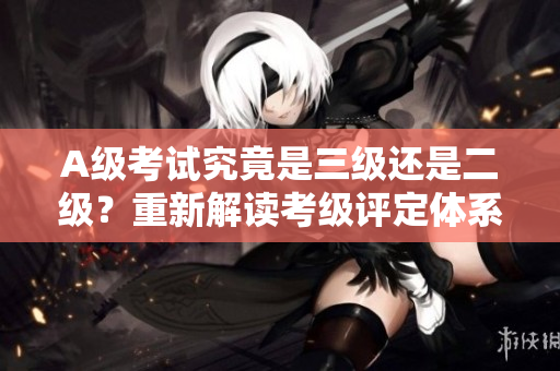 A级考试究竟是三级还是二级？重新解读考级评定体系