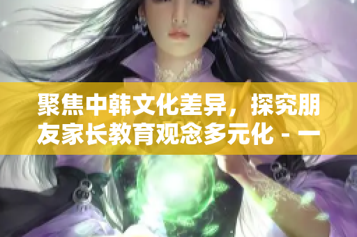 聚焦中韩文化差异，探究朋友家长教育观念多元化 - 一位编辑的观察