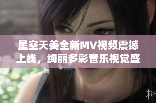 星空天美全新MV视频震撼上线，绚丽多彩音乐视觉盛宴待你体验(1)