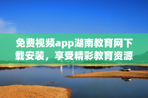 免费视频app湖南教育网下载安装，享受精彩教育资源！