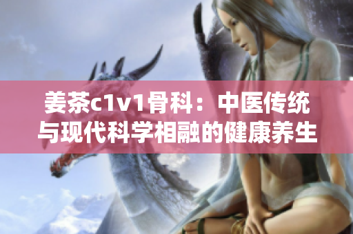 姜茶c1v1骨科：中医传统与现代科学相融的健康养生饮品