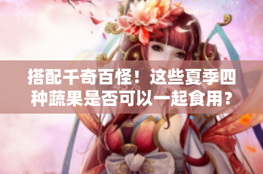 搭配千奇百怪！这些夏季四种蔬果是否可以一起食用？