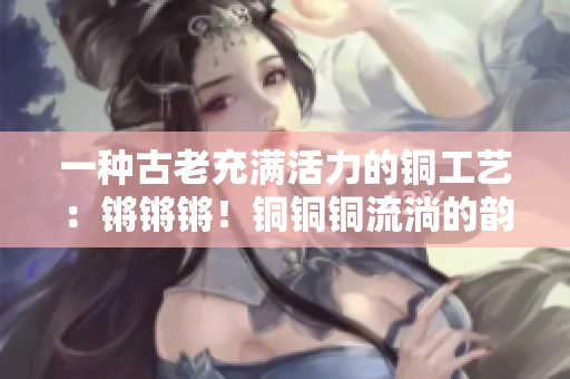 一种古老充满活力的铜工艺：锵锵锵！铜铜铜流淌的韵律催生无尽惊喜