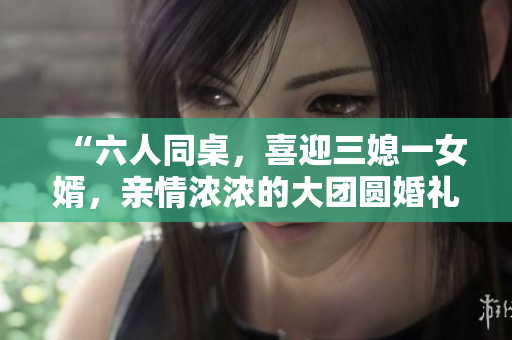 “六人同桌，喜迎三媳一女婿，亲情浓浓的大团圆婚礼”