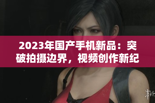 2023年国产手机新品：突破拍摄边界，视频创作新纪元来临！