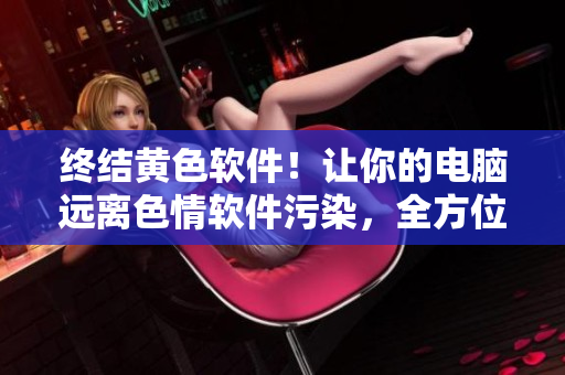 终结黄色软件！让你的电脑远离色情软件污染，全方位解决方法汇总