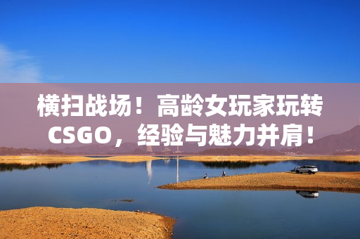 横扫战场！高龄女玩家玩转CSGO，经验与魅力并肩！