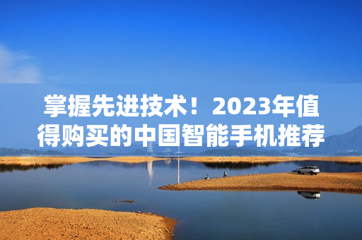 掌握先进技术！2023年值得购买的中国智能手机推荐