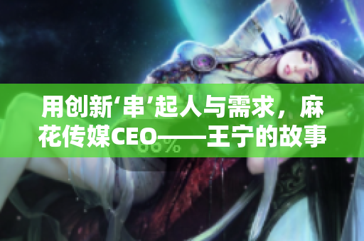 用创新‘串’起人与需求，麻花传媒CEO——王宁的故事