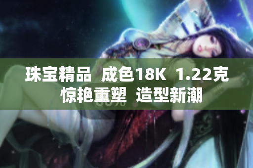 珠宝精品  成色18K  1.22克  惊艳重塑  造型新潮