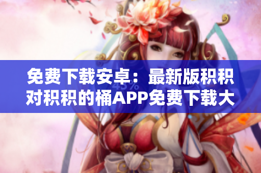 免费下载安卓：最新版积积对积积的桶APP免费下载大全
