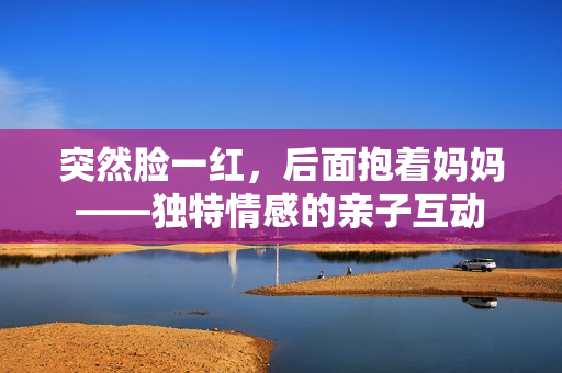 突然脸一红，后面抱着妈妈——独特情感的亲子互动