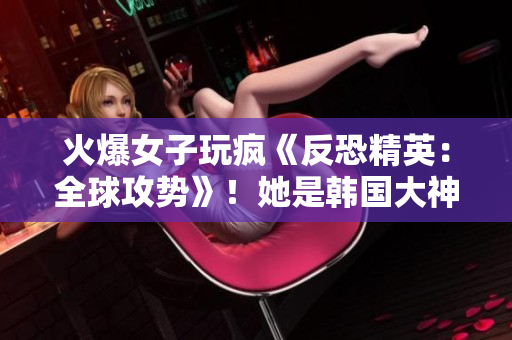 火爆女子玩疯《反恐精英：全球攻势》！她是韩国大神！