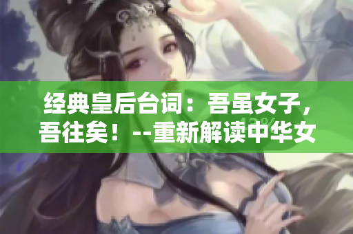 经典皇后台词：吾虽女子，吾往矣！--重新解读中华女性意识