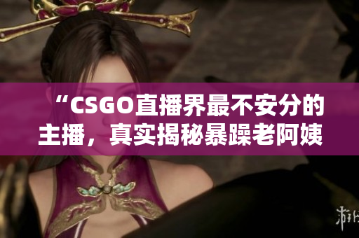 “CSGO直播界最不安分的主播，真实揭秘暴躁老阿姨的疯狂一面”