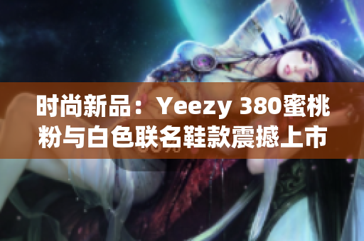 时尚新品：Yeezy 380蜜桃粉与白色联名鞋款震撼上市