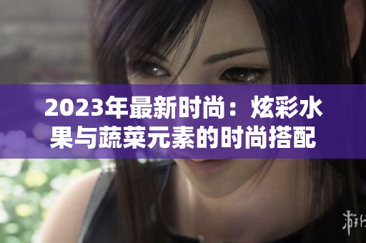 2023年最新时尚：炫彩水果与蔬菜元素的时尚搭配