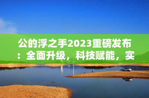 公的浮之手2023重磅发布：全面升级，科技赋能，实现自我突破！