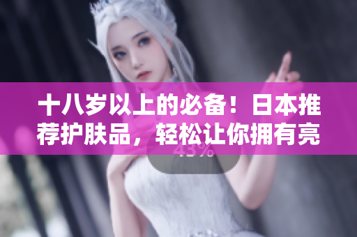 十八岁以上的必备！日本推荐护肤品，轻松让你拥有亮白嫩肌！