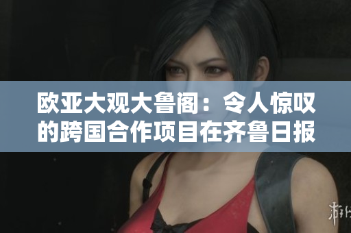 欧亚大观大鲁阁：令人惊叹的跨国合作项目在齐鲁日报板块中成为焦点