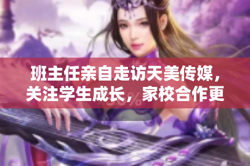 班主任亲自走访天美传媒，关注学生成长，家校合作更紧密