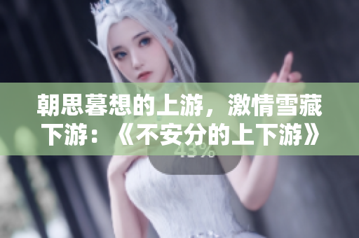 朝思暮想的上游，激情雪藏下游：《不安分的上下游》小说浪漫华丽再现