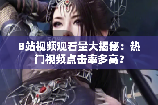 B站视频观看量大揭秘：热门视频点击率多高？