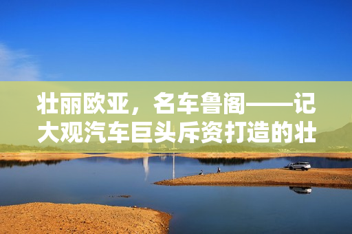 壮丽欧亚，名车鲁阁——记大观汽车巨头斥资打造的壮丽景观