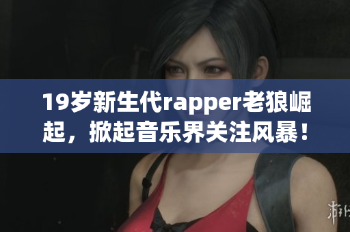 19岁新生代rapper老狼崛起，掀起音乐界关注风暴！