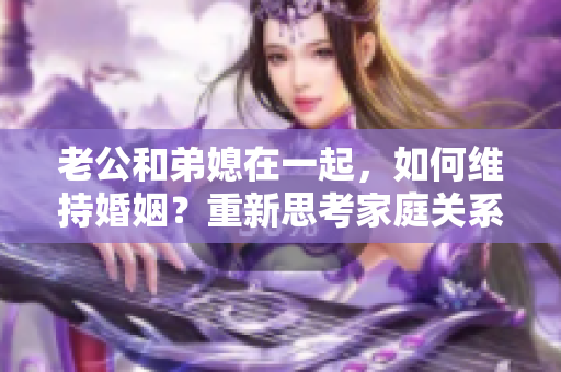 老公和弟媳在一起，如何维持婚姻？重新思考家庭关系