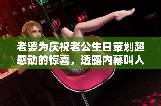 老婆为庆祝老公生日策划超感动的惊喜，透露内幕叫人暖心！